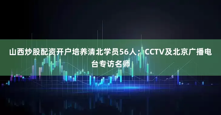 山西炒股配资开户培养清北学员56人；CCTV及北京广播电台专访名师