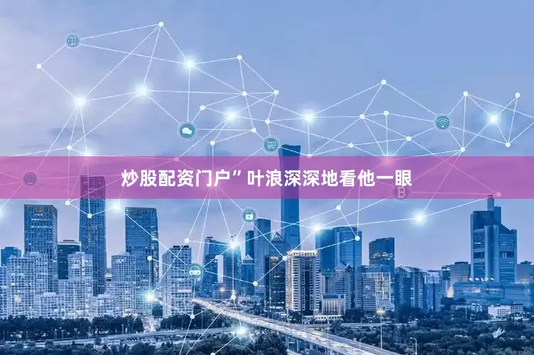 炒股配资门户”叶浪深深地看他一眼