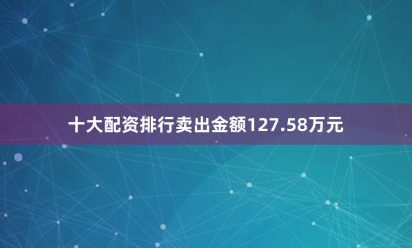 十大配资排行卖出金额127.58万元