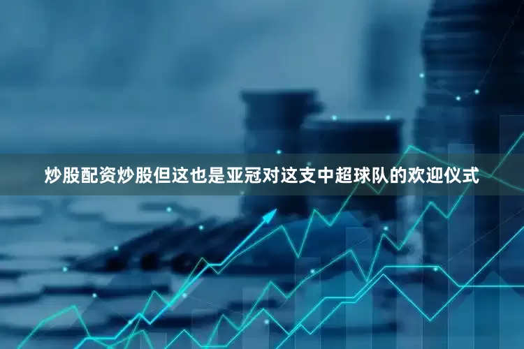 炒股配资炒股但这也是亚冠对这支中超球队的欢迎仪式